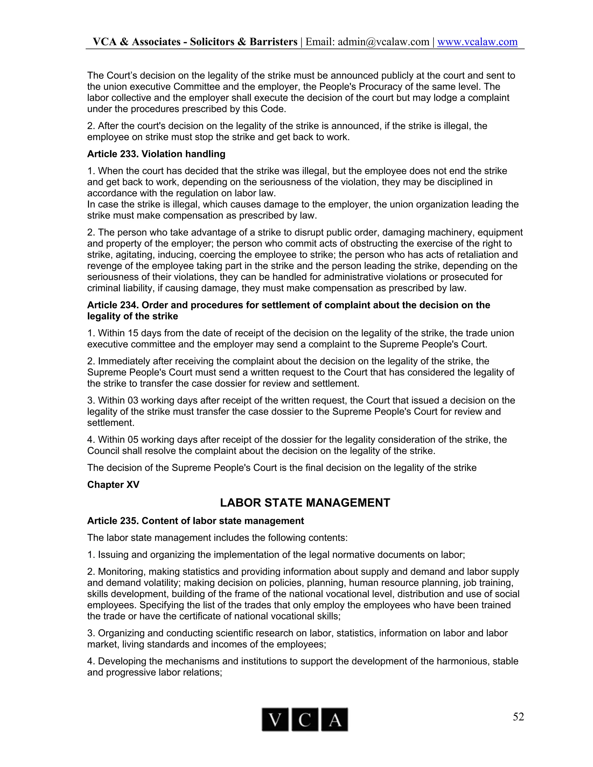VCA & Associates - Solicitors & Barristers | Email: admin@vcalaw.com | www.vcalaw.com
52
The Court’s decision on the legality of the strike must be announced publicly at the court and sent to
the union executive Committee and the employer, the People's Procuracy of the same level. The
labor collective and the employer shall execute the decision of the court but may lodge a complaint
under the procedures prescribed by this Code.
2. After the court's decision on the legality of the strike is announced, if the strike is illegal, the
employee on strike must stop the strike and get back to work.
Article 233. Violation handling
1. When the court has decided that the strike was illegal, but the employee does not end the strike
and get back to work, depending on the seriousness of the violation, they may be disciplined in
accordance with the regulation on labor law.
In case the strike is illegal, which causes damage to the employer, the union organization leading the
strike must make compensation as prescribed by law.
2. The person who take advantage of a strike to disrupt public order, damaging machinery, equipment
and property of the employer; the person who commit acts of obstructing the exercise of the right to
strike, agitating, inducing, coercing the employee to strike; the person who has acts of retaliation and
revenge of the employee taking part in the strike and the person leading the strike, depending on the
seriousness of their violations, they can be handled for administrative violations or prosecuted for
criminal liability, if causing damage, they must make compensation as prescribed by law.
Article 234. Order and procedures for settlement of complaint about the decision on the
legality of the strike
1. Within 15 days from the date of receipt of the decision on the legality of the strike, the trade union
executive committee and the employer may send a complaint to the Supreme People's Court.
2. Immediately after receiving the complaint about the decision on the legality of the strike, the
Supreme People's Court must send a written request to the Court that has considered the legality of
the strike to transfer the case dossier for review and settlement.
3. Within 03 working days after receipt of the written request, the Court that issued a decision on the
legality of the strike must transfer the case dossier to the Supreme People's Court for review and
settlement.
4. Within 05 working days after receipt of the dossier for the legality consideration of the strike, the
Council shall resolve the complaint about the decision on the legality of the strike.
The decision of the Supreme People's Court is the final decision on the legality of the strike
Chapter XV
LABOR STATE MANAGEMENT
Article 235. Content of labor state management
The labor state management includes the following contents:
1. Issuing and organizing the implementation of the legal normative documents on labor;
2. Monitoring, making statistics and providing information about supply and demand and labor supply
and demand volatility; making decision on policies, planning, human resource planning, job training,
skills development, building of the frame of the national vocational level, distribution and use of social
employees. Specifying the list of the trades that only employ the employees who have been trained
the trade or have the certificate of national vocational skills;
3. Organizing and conducting scientific research on labor, statistics, information on labor and labor
market, living standards and incomes of the employees;
4. Developing the mechanisms and institutions to support the development of the harmonious, stable
and progressive labor relations;
 