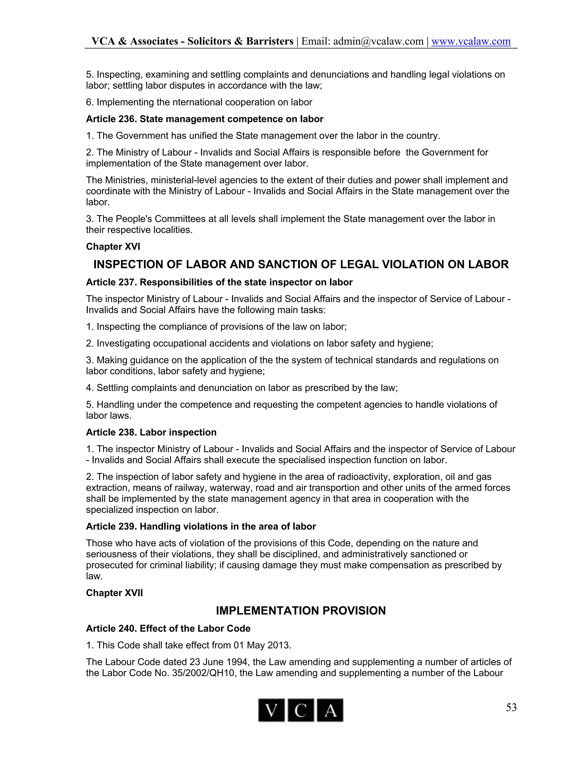 VCA & Associates - Solicitors & Barristers | Email: admin@vcalaw.com | www.vcalaw.com
53
5. Inspecting, examining and settling complaints and denunciations and handling legal violations on
labor; settling labor disputes in accordance with the law;
6. Implementing the nternational cooperation on labor
Article 236. State management competence on labor
1. The Government has unified the State management over the labor in the country.
2. The Ministry of Labour - Invalids and Social Affairs is responsible before the Government for
implementation of the State management over labor.
The Ministries, ministerial-level agencies to the extent of their duties and power shall implement and
coordinate with the Ministry of Labour - Invalids and Social Affairs in the State management over the
labor.
3. The People's Committees at all levels shall implement the State management over the labor in
their respective localities.
Chapter XVI
INSPECTION OF LABOR AND SANCTION OF LEGAL VIOLATION ON LABOR
Article 237. Responsibilities of the state inspector on labor
The inspector Ministry of Labour - Invalids and Social Affairs and the inspector of Service of Labour -
Invalids and Social Affairs have the following main tasks:
1. Inspecting the compliance of provisions of the law on labor;
2. Investigating occupational accidents and violations on labor safety and hygiene;
3. Making guidance on the application of the the system of technical standards and regulations on
labor conditions, labor safety and hygiene;
4. Settling complaints and denunciation on labor as prescribed by the law;
5. Handling under the competence and requesting the competent agencies to handle violations of
labor laws.
Article 238. Labor inspection
1. The inspector Ministry of Labour - Invalids and Social Affairs and the inspector of Service of Labour
- Invalids and Social Affairs shall execute the specialised inspection function on labor.
2. The inspection of labor safety and hygiene in the area of radioactivity, exploration, oil and gas
extraction, means of railway, waterway, road and air transportion and other units of the armed forces
shall be implemented by the state management agency in that area in cooperation with the
specialized inspection on labor.
Article 239. Handling violations in the area of labor
Those who have acts of violation of the provisions of this Code, depending on the nature and
seriousness of their violations, they shall be disciplined, and administratively sanctioned or
prosecuted for criminal liability; if causing damage they must make compensation as prescribed by
law.
Chapter XVII
IMPLEMENTATION PROVISION
Article 240. Effect of the Labor Code
1. This Code shall take effect from 01 May 2013.
The Labour Code dated 23 June 1994, the Law amending and supplementing a number of articles of
the Labor Code No. 35/2002/QH10, the Law amending and supplementing a number of the Labour
 