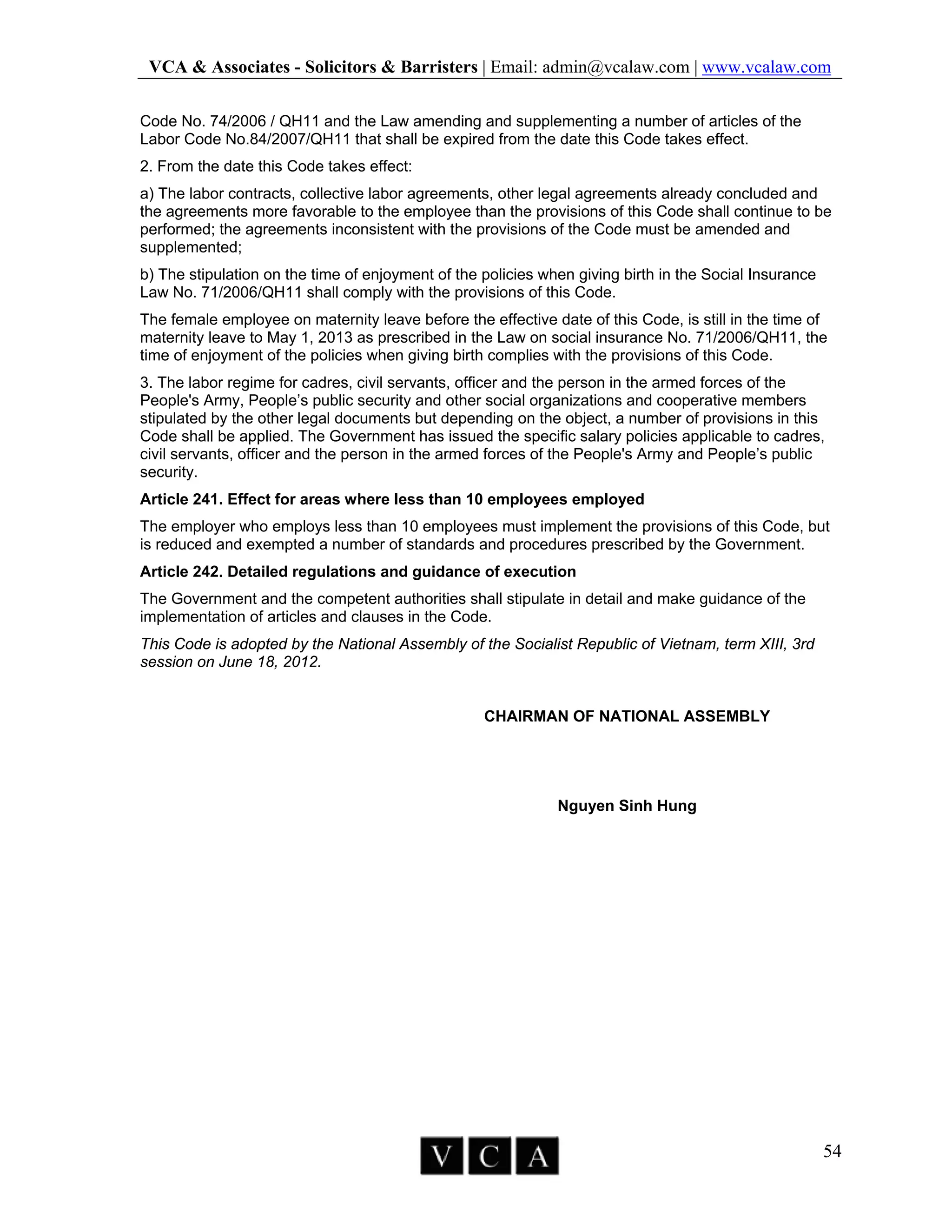 VCA & Associates - Solicitors & Barristers | Email: admin@vcalaw.com | www.vcalaw.com
54
Code No. 74/2006 / QH11 and the Law amending and supplementing a number of articles of the
Labor Code No.84/2007/QH11 that shall be expired from the date this Code takes effect.
2. From the date this Code takes effect:
a) The labor contracts, collective labor agreements, other legal agreements already concluded and
the agreements more favorable to the employee than the provisions of this Code shall continue to be
performed; the agreements inconsistent with the provisions of the Code must be amended and
supplemented;
b) The stipulation on the time of enjoyment of the policies when giving birth in the Social Insurance
Law No. 71/2006/QH11 shall comply with the provisions of this Code.
The female employee on maternity leave before the effective date of this Code, is still in the time of
maternity leave to May 1, 2013 as prescribed in the Law on social insurance No. 71/2006/QH11, the
time of enjoyment of the policies when giving birth complies with the provisions of this Code.
3. The labor regime for cadres, civil servants, officer and the person in the armed forces of the
People's Army, People’s public security and other social organizations and cooperative members
stipulated by the other legal documents but depending on the object, a number of provisions in this
Code shall be applied. The Government has issued the specific salary policies applicable to cadres,
civil servants, officer and the person in the armed forces of the People's Army and People’s public
security.
Article 241. Effect for areas where less than 10 employees employed
The employer who employs less than 10 employees must implement the provisions of this Code, but
is reduced and exempted a number of standards and procedures prescribed by the Government.
Article 242. Detailed regulations and guidance of execution
The Government and the competent authorities shall stipulate in detail and make guidance of the
implementation of articles and clauses in the Code.
This Code is adopted by the National Assembly of the Socialist Republic of Vietnam, term XIII, 3rd
session on June 18, 2012.
CHAIRMAN OF NATIONAL ASSEMBLY
Nguyen Sinh Hung
 