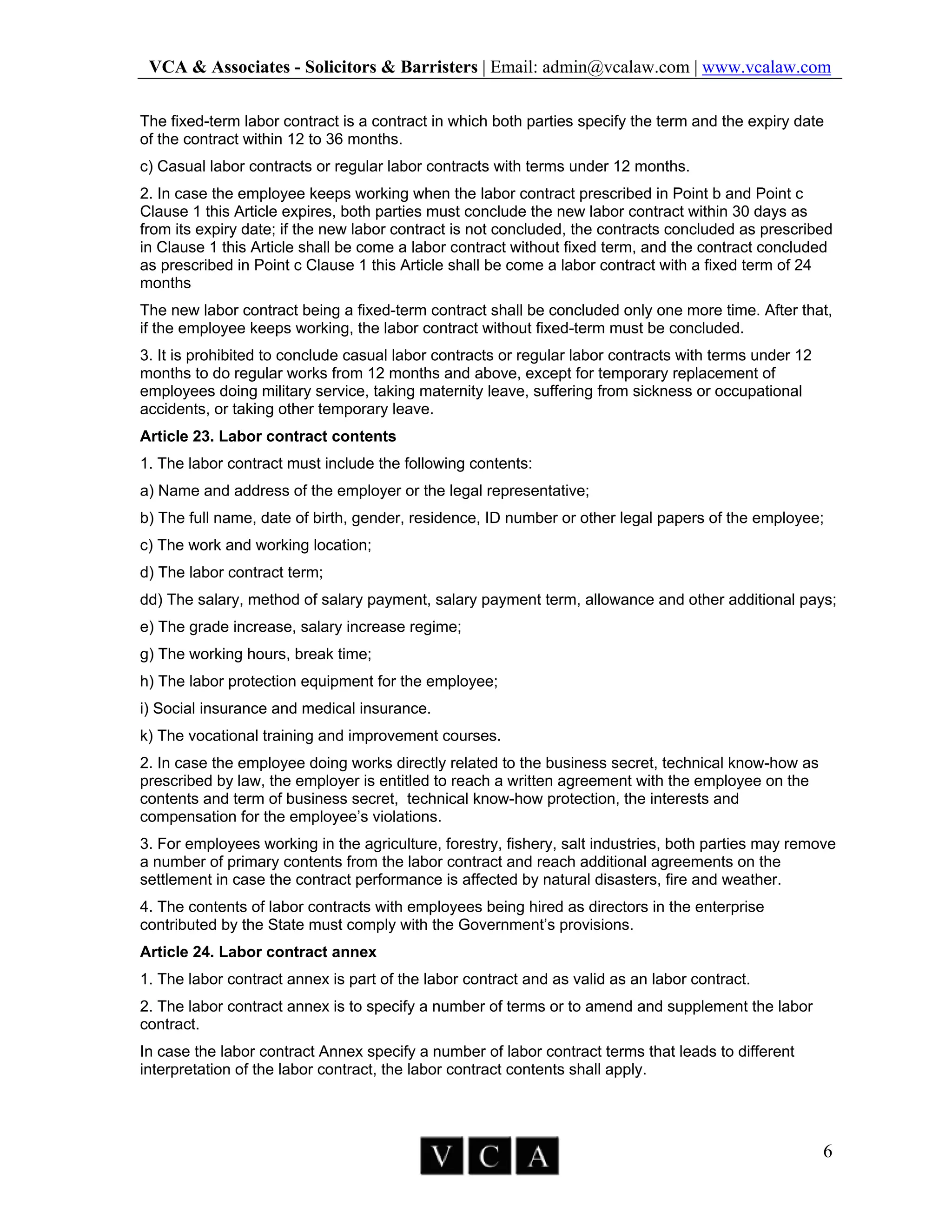 VCA & Associates - Solicitors & Barristers | Email: admin@vcalaw.com | www.vcalaw.com
6
The fixed-term labor contract is a contract in which both parties specify the term and the expiry date
of the contract within 12 to 36 months.
c) Casual labor contracts or regular labor contracts with terms under 12 months.
2. In case the employee keeps working when the labor contract prescribed in Point b and Point c
Clause 1 this Article expires, both parties must conclude the new labor contract within 30 days as
from its expiry date; if the new labor contract is not concluded, the contracts concluded as prescribed
in Clause 1 this Article shall be come a labor contract without fixed term, and the contract concluded
as prescribed in Point c Clause 1 this Article shall be come a labor contract with a fixed term of 24
months
The new labor contract being a fixed-term contract shall be concluded only one more time. After that,
if the employee keeps working, the labor contract without fixed-term must be concluded.
3. It is prohibited to conclude casual labor contracts or regular labor contracts with terms under 12
months to do regular works from 12 months and above, except for temporary replacement of
employees doing military service, taking maternity leave, suffering from sickness or occupational
accidents, or taking other temporary leave.
Article 23. Labor contract contents
1. The labor contract must include the following contents:
a) Name and address of the employer or the legal representative;
b) The full name, date of birth, gender, residence, ID number or other legal papers of the employee;
c) The work and working location;
d) The labor contract term;
dd) The salary, method of salary payment, salary payment term, allowance and other additional pays;
e) The grade increase, salary increase regime;
g) The working hours, break time;
h) The labor protection equipment for the employee;
i) Social insurance and medical insurance.
k) The vocational training and improvement courses.
2. In case the employee doing works directly related to the business secret, technical know-how as
prescribed by law, the employer is entitled to reach a written agreement with the employee on the
contents and term of business secret, technical know-how protection, the interests and
compensation for the employee’s violations.
3. For employees working in the agriculture, forestry, fishery, salt industries, both parties may remove
a number of primary contents from the labor contract and reach additional agreements on the
settlement in case the contract performance is affected by natural disasters, fire and weather.
4. The contents of labor contracts with employees being hired as directors in the enterprise
contributed by the State must comply with the Government’s provisions.
Article 24. Labor contract annex
1. The labor contract annex is part of the labor contract and as valid as an labor contract.
2. The labor contract annex is to specify a number of terms or to amend and supplement the labor
contract.
In case the labor contract Annex specify a number of labor contract terms that leads to different
interpretation of the labor contract, the labor contract contents shall apply.
 