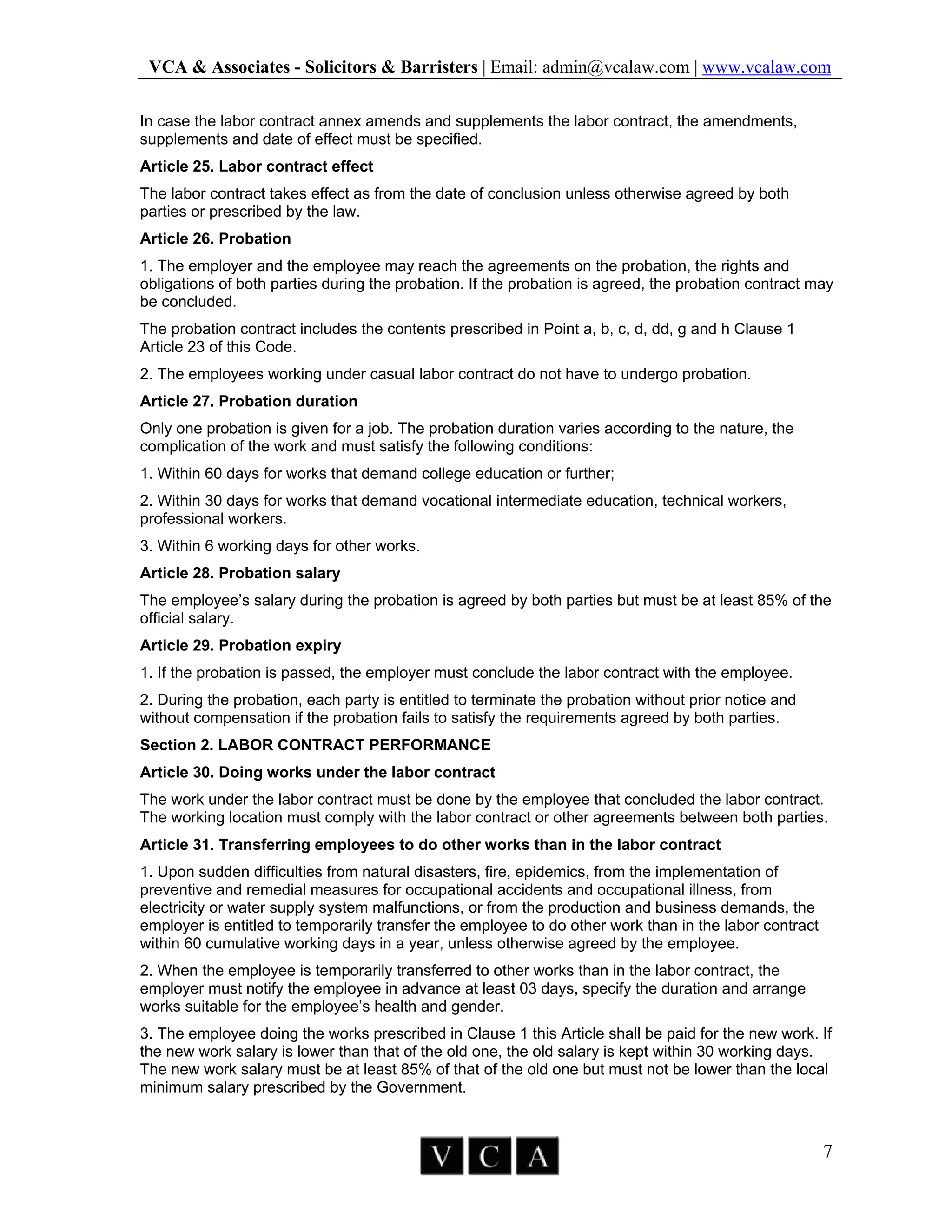 VCA & Associates - Solicitors & Barristers | Email: admin@vcalaw.com | www.vcalaw.com
7
In case the labor contract annex amends and supplements the labor contract, the amendments,
supplements and date of effect must be specified.
Article 25. Labor contract effect
The labor contract takes effect as from the date of conclusion unless otherwise agreed by both
parties or prescribed by the law.
Article 26. Probation
1. The employer and the employee may reach the agreements on the probation, the rights and
obligations of both parties during the probation. If the probation is agreed, the probation contract may
be concluded.
The probation contract includes the contents prescribed in Point a, b, c, d, dd, g and h Clause 1
Article 23 of this Code.
2. The employees working under casual labor contract do not have to undergo probation.
Article 27. Probation duration
Only one probation is given for a job. The probation duration varies according to the nature, the
complication of the work and must satisfy the following conditions:
1. Within 60 days for works that demand college education or further;
2. Within 30 days for works that demand vocational intermediate education, technical workers,
professional workers.
3. Within 6 working days for other works.
Article 28. Probation salary
The employee’s salary during the probation is agreed by both parties but must be at least 85% of the
official salary.
Article 29. Probation expiry
1. If the probation is passed, the employer must conclude the labor contract with the employee.
2. During the probation, each party is entitled to terminate the probation without prior notice and
without compensation if the probation fails to satisfy the requirements agreed by both parties.
Section 2. LABOR CONTRACT PERFORMANCE
Article 30. Doing works under the labor contract
The work under the labor contract must be done by the employee that concluded the labor contract.
The working location must comply with the labor contract or other agreements between both parties.
Article 31. Transferring employees to do other works than in the labor contract
1. Upon sudden difficulties from natural disasters, fire, epidemics, from the implementation of
preventive and remedial measures for occupational accidents and occupational illness, from
electricity or water supply system malfunctions, or from the production and business demands, the
employer is entitled to temporarily transfer the employee to do other work than in the labor contract
within 60 cumulative working days in a year, unless otherwise agreed by the employee.
2. When the employee is temporarily transferred to other works than in the labor contract, the
employer must notify the employee in advance at least 03 days, specify the duration and arrange
works suitable for the employee’s health and gender.
3. The employee doing the works prescribed in Clause 1 this Article shall be paid for the new work. If
the new work salary is lower than that of the old one, the old salary is kept within 30 working days.
The new work salary must be at least 85% of that of the old one but must not be lower than the local
minimum salary prescribed by the Government.
 
