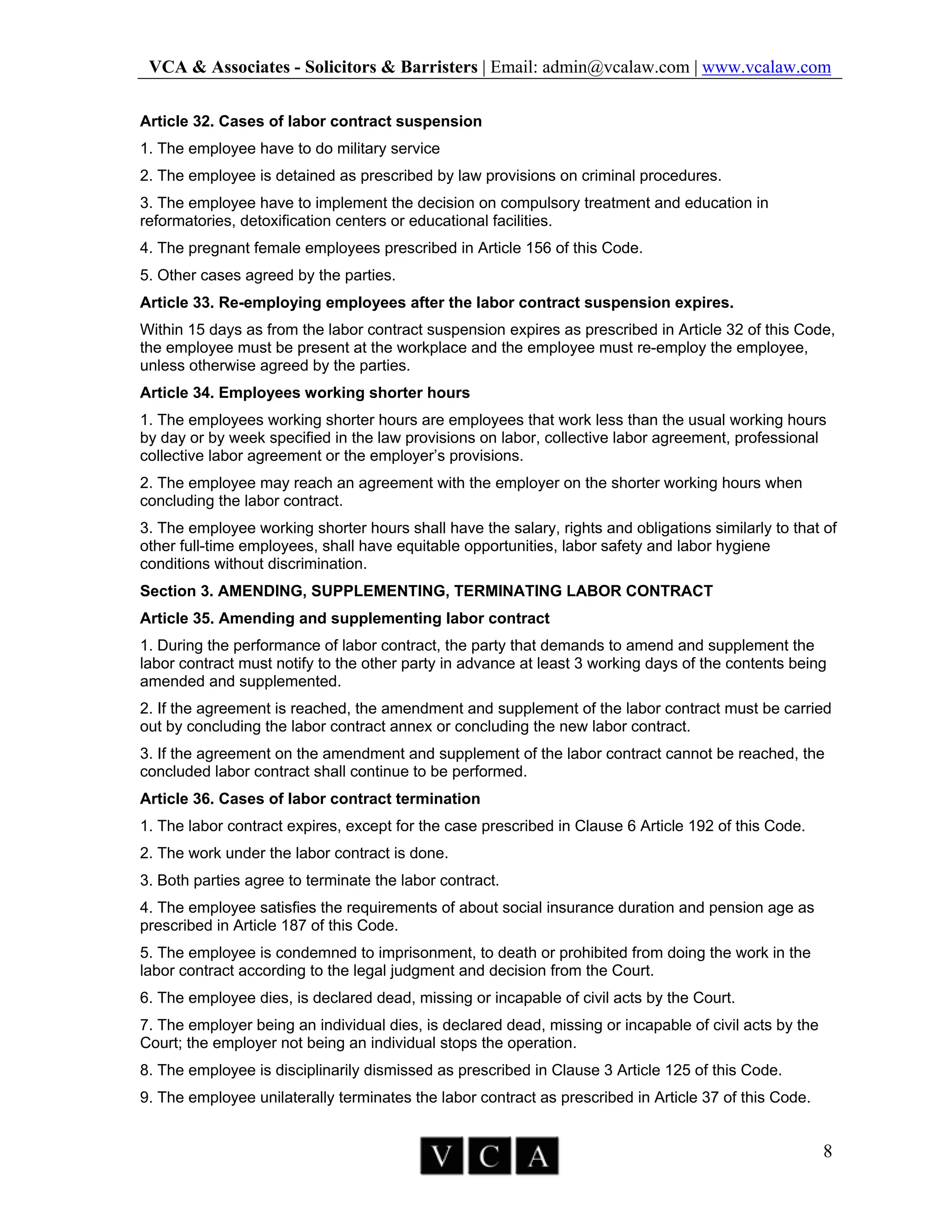 VCA & Associates - Solicitors & Barristers | Email: admin@vcalaw.com | www.vcalaw.com
8
Article 32. Cases of labor contract suspension
1. The employee have to do military service
2. The employee is detained as prescribed by law provisions on criminal procedures.
3. The employee have to implement the decision on compulsory treatment and education in
reformatories, detoxification centers or educational facilities.
4. The pregnant female employees prescribed in Article 156 of this Code.
5. Other cases agreed by the parties.
Article 33. Re-employing employees after the labor contract suspension expires.
Within 15 days as from the labor contract suspension expires as prescribed in Article 32 of this Code,
the employee must be present at the workplace and the employee must re-employ the employee,
unless otherwise agreed by the parties.
Article 34. Employees working shorter hours
1. The employees working shorter hours are employees that work less than the usual working hours
by day or by week specified in the law provisions on labor, collective labor agreement, professional
collective labor agreement or the employer’s provisions.
2. The employee may reach an agreement with the employer on the shorter working hours when
concluding the labor contract.
3. The employee working shorter hours shall have the salary, rights and obligations similarly to that of
other full-time employees, shall have equitable opportunities, labor safety and labor hygiene
conditions without discrimination.
Section 3. AMENDING, SUPPLEMENTING, TERMINATING LABOR CONTRACT
Article 35. Amending and supplementing labor contract
1. During the performance of labor contract, the party that demands to amend and supplement the
labor contract must notify to the other party in advance at least 3 working days of the contents being
amended and supplemented.
2. If the agreement is reached, the amendment and supplement of the labor contract must be carried
out by concluding the labor contract annex or concluding the new labor contract.
3. If the agreement on the amendment and supplement of the labor contract cannot be reached, the
concluded labor contract shall continue to be performed.
Article 36. Cases of labor contract termination
1. The labor contract expires, except for the case prescribed in Clause 6 Article 192 of this Code.
2. The work under the labor contract is done.
3. Both parties agree to terminate the labor contract.
4. The employee satisfies the requirements of about social insurance duration and pension age as
prescribed in Article 187 of this Code.
5. The employee is condemned to imprisonment, to death or prohibited from doing the work in the
labor contract according to the legal judgment and decision from the Court.
6. The employee dies, is declared dead, missing or incapable of civil acts by the Court.
7. The employer being an individual dies, is declared dead, missing or incapable of civil acts by the
Court; the employer not being an individual stops the operation.
8. The employee is disciplinarily dismissed as prescribed in Clause 3 Article 125 of this Code.
9. The employee unilaterally terminates the labor contract as prescribed in Article 37 of this Code.
 