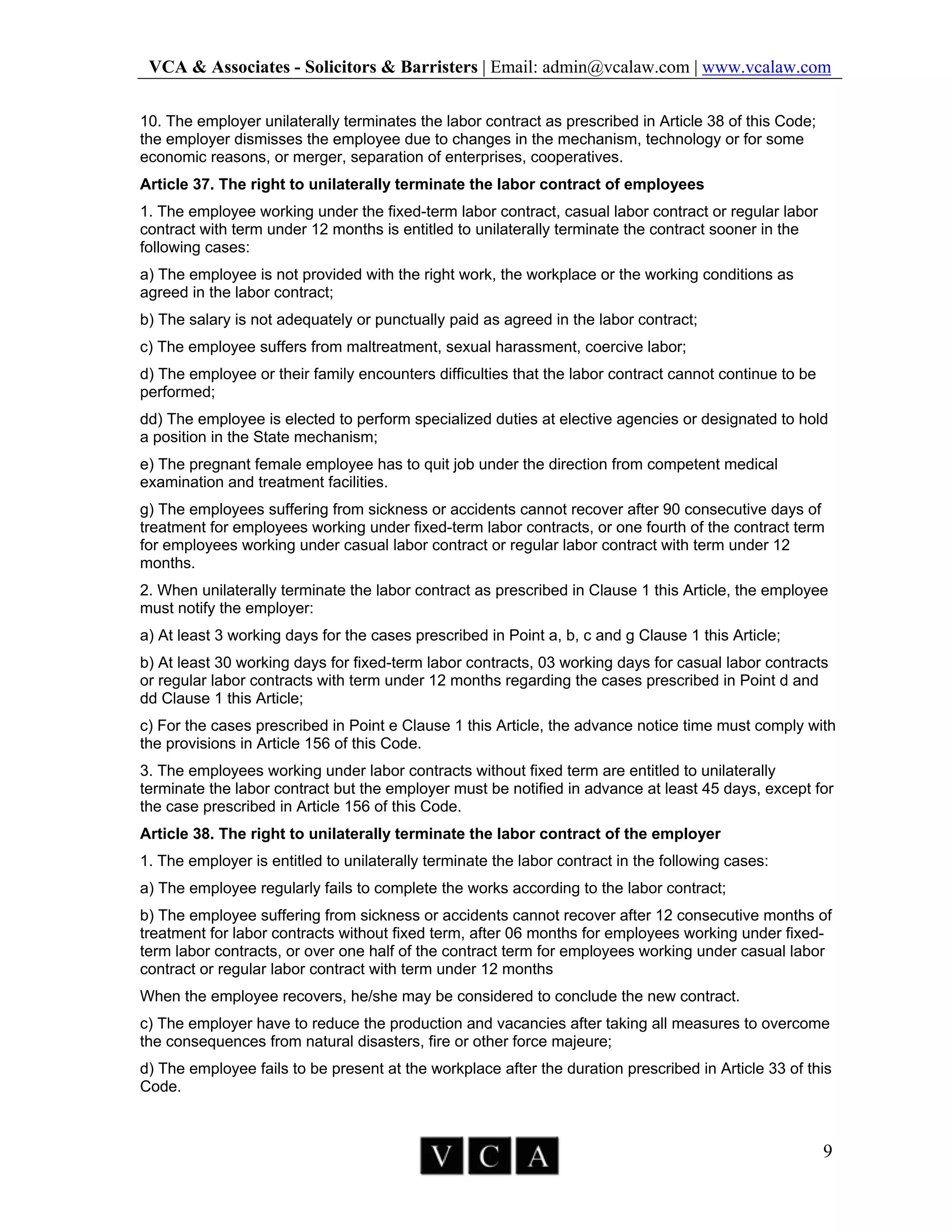 VCA & Associates - Solicitors & Barristers | Email: admin@vcalaw.com | www.vcalaw.com
9
10. The employer unilaterally terminates the labor contract as prescribed in Article 38 of this Code;
the employer dismisses the employee due to changes in the mechanism, technology or for some
economic reasons, or merger, separation of enterprises, cooperatives.
Article 37. The right to unilaterally terminate the labor contract of employees
1. The employee working under the fixed-term labor contract, casual labor contract or regular labor
contract with term under 12 months is entitled to unilaterally terminate the contract sooner in the
following cases:
a) The employee is not provided with the right work, the workplace or the working conditions as
agreed in the labor contract;
b) The salary is not adequately or punctually paid as agreed in the labor contract;
c) The employee suffers from maltreatment, sexual harassment, coercive labor;
d) The employee or their family encounters difficulties that the labor contract cannot continue to be
performed;
dd) The employee is elected to perform specialized duties at elective agencies or designated to hold
a position in the State mechanism;
e) The pregnant female employee has to quit job under the direction from competent medical
examination and treatment facilities.
g) The employees suffering from sickness or accidents cannot recover after 90 consecutive days of
treatment for employees working under fixed-term labor contracts, or one fourth of the contract term
for employees working under casual labor contract or regular labor contract with term under 12
months.
2. When unilaterally terminate the labor contract as prescribed in Clause 1 this Article, the employee
must notify the employer:
a) At least 3 working days for the cases prescribed in Point a, b, c and g Clause 1 this Article;
b) At least 30 working days for fixed-term labor contracts, 03 working days for casual labor contracts
or regular labor contracts with term under 12 months regarding the cases prescribed in Point d and
dd Clause 1 this Article;
c) For the cases prescribed in Point e Clause 1 this Article, the advance notice time must comply with
the provisions in Article 156 of this Code.
3. The employees working under labor contracts without fixed term are entitled to unilaterally
terminate the labor contract but the employer must be notified in advance at least 45 days, except for
the case prescribed in Article 156 of this Code.
Article 38. The right to unilaterally terminate the labor contract of the employer
1. The employer is entitled to unilaterally terminate the labor contract in the following cases:
a) The employee regularly fails to complete the works according to the labor contract;
b) The employee suffering from sickness or accidents cannot recover after 12 consecutive months of
treatment for labor contracts without fixed term, after 06 months for employees working under fixed-
term labor contracts, or over one half of the contract term for employees working under casual labor
contract or regular labor contract with term under 12 months
When the employee recovers, he/she may be considered to conclude the new contract.
c) The employer have to reduce the production and vacancies after taking all measures to overcome
the consequences from natural disasters, fire or other force majeure;
d) The employee fails to be present at the workplace after the duration prescribed in Article 33 of this
Code.
 