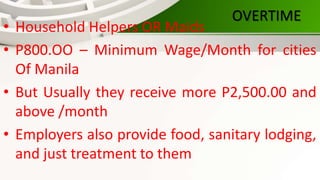 OVERTIME
• Household Helpers OR Maids
• P800.OO – Minimum Wage/Month for cities
Of Manila
• But Usually they receive more P2,500.00 and
above /month
• Employers also provide food, sanitary lodging,
and just treatment to them
 
