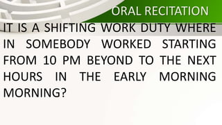 ORAL RECITATION
IT IS A SHIFTING WORK DUTY WHERE
IN SOMEBODY WORKED STARTING
FROM 10 PM BEYOND TO THE NEXT
HOURS IN THE EARLY MORNING
MORNING?
 