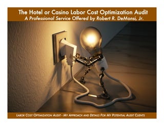 1

LABOR COST OPTIMIZATION AUDIT - MY APPROACH AND DETAILS FOR MY POTENTIAL AUDIT CLIENTS
The Hotel or Casino Labor Cost Optimization Audit
A Professional Service Offered by Robert R. DeMonsi, Jr.	

 