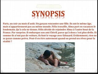 Paris, un soir au mois d'août. Un garçon rencontre une fille. Ils ont le même âge,
mais n'appartiennent pas au même monde. Félix travaille, Alma part en vacances le
lendemain. Qu'à cela ne tienne. Félix décide de rejoindre Alma à l'autre bout de la
France. Par surprise. Il embarque son ami Chérif, parce qu'à deux c'est plus drôle. Et
comme ils n'ont pas de voiture, ils font le voyage avec Edouard. Evidemment, rien ne
se passe comme prévu. Peut-il en être autrement quand on prend ses rêves pour la
réalité ?
 