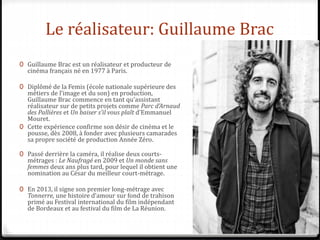 Le réalisateur: Guillaume Brac
0 Guillaume Brac est un réalisateur et producteur de
cinéma français né en 1977 à Paris.
0 Diplômé de la Femis (école nationale supérieure des
métiers de l’image et du son) en production,
Guillaume Brac commence en tant qu’assistant
réalisateur sur de petits projets comme Parc d’Arnaud
des Pallières et Un baiser s’il vous plaît d’Emmanuel
Mouret.
0 Cette expérience confirme son désir de cinéma et le
pousse, dès 2008, à fonder avec plusieurs camarades
sa propre société de production Année Zéro.
0 Passé derrière la caméra, il réalise deux courts-
métrages : Le Naufragé en 2009 et Un monde sans
femmes deux ans plus tard, pour lequel il obtient une
nomination au César du meilleur court-métrage.
0 En 2013, il signe son premier long-métrage avec
Tonnerre, une histoire d’amour sur fond de trahison
primé au Festival international du film indépendant
de Bordeaux et au festival du film de La Réunion.
 