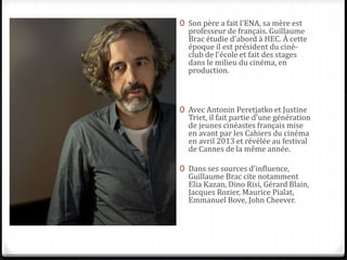 0 Son père a fait l'ENA, sa mère est
professeur de français. Guillaume
Brac étudie d'abord à HEC. À cette
époque il est président du ciné-
club de l'école et fait des stages
dans le milieu du cinéma, en
production.
0 Avec Antonin Peretjatko et Justine
Triet, il fait partie d'une génération
de jeunes cinéastes français mise
en avant par les Cahiers du cinéma
en avril 2013 et révélée au festival
de Cannes de la même année.
0 Dans ses sources d'influence,
Guillaume Brac cite notamment
Elia Kazan, Dino Risi, Gérard Blain,
Jacques Rozier, Maurice Pialat,
Emmanuel Bove, John Cheever.
 