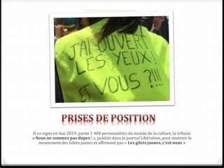 Il co-signe en mai 2019, parmi 1 400 personnalités du monde de la culture, la tribune
« Nous ne sommes pas dupes ! », publiée dans le journal Libération, pour soutenir le
mouvement des Gilets jaunes et affirmant que « Les gilets jaunes, c'est nous »
 