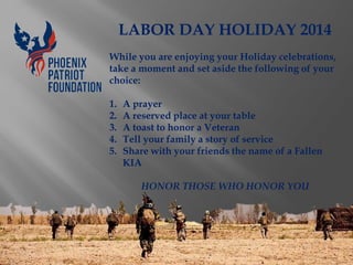 LABOR DAY HOLIDAY 2014 While you are enjoying your Holiday celebrations, take a moment and set aside the following of your choice: 
1.A prayer 
2.A reserved place at your table 
3.A toast to honor a Veteran 
4.Tell your family a story of service 
5.Share with your friends the name of a Fallen KIA HONOR THOSE WHO HONOR YOU 