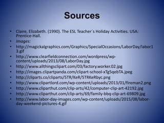 Sources
• Claire, Elizabeth. (1990). The ESL Teacher´s Holiday Activities. USA:
Prentice-Hall.
• Images:
• http://magickalgraphics.com/Graphics/SpecialOccasions/LaborDay/labor1
3.gif
• http://www.clearfieldconnection.com/wordpress/wp-
content/uploads/2013/08/LaborDay.jpg
• http://www.allthingsclipart.com/03/factory.worker.02.jpg
• http://images.clipartpanda.com/clipart-school-xTg5qebTA.jpeg
• http://cliparts.co/cliparts/5TR/KeR/5TRKeRbyc.png
• http://www.clipartlord.com/wp-content/uploads/2013/01/fireman2.png
• http://www.cliparthut.com/clip-arts/42/computer-clip-art-42192.jpg
• http://www.cliparthut.com/clip-arts/69/family-bbq-clip-art-69809.jpg
• http://www.labor-day-images.com/wp-content/uploads/2015/08/labor-
day-weekend-pictures-4.gif
 