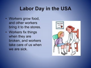 Labor Day in the USA
• Workers grow food,
and other workers
bring it to the stores.
• Workers fix things
when they are
broken, and workers
take care of us when
we are sick.
 
