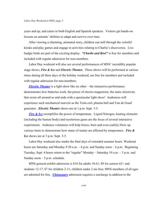Labor Day Weekend at MNS, page 2



years and up, and caters to both English and Spanish speakers. Visitors get hands-on
lessons on animals’ abilities to adapt and survive over time.
   After viewing a charming, animated story, children can mill through the colorful
kiosks and play games and engage in activities relating to Charlie’s discoveries. Live
budgie birds are part of the exciting display. “Charlie and Kiwi” is free for members and
included with regular admission for non-members.
   Labor Day weekend will also see several performances of MNS’ incredibly popular
stage shows, Fire & Ice and Electric Theater. These shows will be performed at various
times during all three days of the holiday weekend, are free for members and included
with regular admission for non-members.
   Electric Theater is a light show like no other – the interactive performance
demonstrates how batteries work, the power of electro-magnetism, the static electricity
that exists all around us and ends with a spectacular light show! Audiences will
experience such mechanical marvels as the Tesla coil, plasma ball and Van de Graaf
generator. Electric Theater shows are at 1 p.m. Sept. 3-5.
   Fire & Ice exemplifies the power of temperature. Liquid Nitrogen, heating elements
(including the human body) and mysterious gases are the focus of several interactive
experiments. Audience volunteers will help freeze, burn and even (safely) blow up
various items to demonstrate how states of matter are affected by temperature. Fire &
Ice shows are at 3 p.m. Sept. 3-5.
   Labor Day weekend also marks the final days of extended summer hours. Weekend
hours are Saturday and Monday 9:30 a.m. – 6 p.m. and Sunday noon – 6 p.m. Beginning
Tuesday, Sept. 6 hours return to the “regular” Monday – Saturday 10 a.m. – 5 p.m. and
Sunday noon – 5 p.m. schedule.
   MNS general exhibit admission is $10 for adults 18-61; $9 for seniors 62+ and
students 12-17; $7 for children 2-11; children under 2 are free; MNS members of all ages
are admitted for free. Chinasaurs admission requires a surcharge in addition to the


                                             cont.
 
