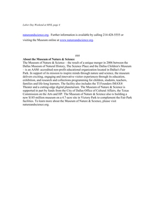 Labor Day Weekend at MNS, page 4



natureandscience.org. Further information is available by calling 214-428-5555 or
visiting the Museum online at www.natureandscience.org.




                                             ###
About the Museum of Nature & Science
The Museum of Nature & Science – the result of a unique merger in 2006 between the
Dallas Museum of Natural History, The Science Place and the Dallas Children's Museum
– is an AAM- accredited non-profit educational organization located in Dallas's Fair
Park. In support of its mission to inspire minds through nature and science, the museum
delivers exciting, engaging and innovative visitor experiences through its education,
exhibition, and research and collections programming for children, students, teachers,
families and life-long learners. The facility also includes the TI Founders IMAX®
Theater and a cutting-edge digital planetarium. The Museum of Nature & Science is
supported in part by funds from the City of Dallas Office of Cultural Affairs, the Texas
Commission on the Arts and HP. The Museum of Nature & Science also is building a
new $185-million museum on a 4.7-acre site in Victory Park to complement the Fair Park
facilities. To learn more about the Museum of Nature & Science, please visit
natureandscience.org.
 
