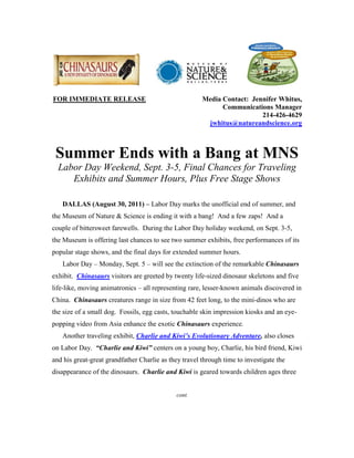 FOR IMMEDIATE RELEASE                                  Media Contact: Jennifer Whitus,
                                                             Communications Manager
                                                                         214-426-4629
                                                        jwhitus@natureandscience.org



 Summer Ends with a Bang at MNS
  Labor Day Weekend, Sept. 3-5, Final Chances for Traveling
     Exhibits and Summer Hours, Plus Free Stage Shows

   DALLAS (August 30, 2011) – Labor Day marks the unofficial end of summer, and
the Museum of Nature & Science is ending it with a bang! And a few zaps! And a
couple of bittersweet farewells. During the Labor Day holiday weekend, on Sept. 3-5,
the Museum is offering last chances to see two summer exhibits, free performances of its
popular stage shows, and the final days for extended summer hours.
   Labor Day – Monday, Sept. 5 – will see the extinction of the remarkable Chinasaurs
exhibit. Chinasaurs visitors are greeted by twenty life-sized dinosaur skeletons and five
life-like, moving animatronics – all representing rare, lesser-known animals discovered in
China. Chinasaurs creatures range in size from 42 feet long, to the mini-dinos who are
the size of a small dog. Fossils, egg casts, touchable skin impression kiosks and an eye-
popping video from Asia enhance the exotic Chinasaurs experience.
   Another traveling exhibit, Charlie and Kiwi’s Evolutionary Adventure, also closes
on Labor Day. “Charlie and Kiwi” centers on a young boy, Charlie, his bird friend, Kiwi
and his great-great grandfather Charlie as they travel through time to investigate the
disappearance of the dinosaurs. Charlie and Kiwi is geared towards children ages three


                                             cont.
 