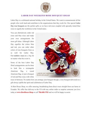 LABOR DAY WEEKEND ROSE BOUQUET IDEAS
Labor Day is a celebrated national holiday in the United States. We want to commemorate all the
people who work hard and contribute to the organizations that they work for. Our special Labor
Day rose bouquets are the perfect gifts as we have red roses coupled with specialty tinted blue
roses to signify the workforce in the United states.
You can alternatively order red
roses and blue roses and make
your own arrangements for
more gift ideas. Although Labor
Day signifies the colors blue
and red, you can order other
colors of rose bouquets from us
as well for Labor Day.
Our rainbow roses are a big hit
no matter what the event is.
Some of the best Labor Day
floral arrangements can be done
to look like a rectangular
American flag, a round
American flag, or just a bouquet
of red and blue roses with white
roses in between. No matter how you arrange your bouquet though, a rose bouquet delivered as a
gift always uplifts the spirit and celebration of Labor Day.
At Best Roses Shop, we offer amazing, breathtaking farm-direct roses straight from our farms in
Ecuador. We offer free delivery to the US with any online order so surprise someone you love
today at www.BestRoses.Shop or call 786.600.1703 and we will be happy to assist.
 