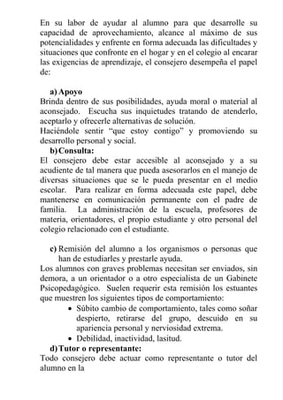 En su labor de ayudar al alumno para que desarrolle su
capacidad de aprovechamiento, alcance al máximo de sus
potencialidades y enfrente en forma adecuada las dificultades y
situaciones que confronte en el hogar y en el colegio al encarar
las exigencias de aprendizaje, el consejero desempeña el papel
de:
a) Apoyo
Brinda dentro de sus posibilidades, ayuda moral o material al
aconsejado. Escucha sus inquietudes tratando de atenderlo,
aceptarlo y ofrecerle alternativas de solución.
Haciéndole sentir “que estoy contigo” y promoviendo su
desarrollo personal y social.
b) Consulta:
El consejero debe estar accesible al aconsejado y a su
acudiente de tal manera que pueda asesorarlos en el manejo de
diversas situaciones que se le pueda presentar en el medio
escolar. Para realizar en forma adecuada este papel, debe
mantenerse en comunicación permanente con el padre de
familia. La administración de la escuela, profesores de
materia, orientadores, el propio estudiante y otro personal del
colegio relacionado con el estudiante.
c) Remisión del alumno a los organismos o personas que
han de estudiarles y prestarle ayuda.
Los alumnos con graves problemas necesitan ser enviados, sin
demora, a un orientador o a otro especialista de un Gabinete
Psicopedagógico. Suelen requerir esta remisión los estuantes
que muestren los siguientes tipos de comportamiento:
 Súbito cambio de comportamiento, tales como soñar
despierto, retirarse del grupo, descuido en su
apariencia personal y nerviosidad extrema.
 Debilidad, inactividad, lasitud.
d) Tutor o representante:
Todo consejero debe actuar como representante o tutor del
alumno en la

 