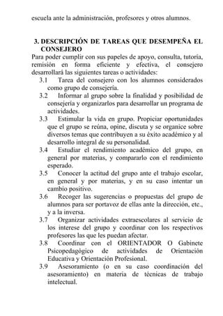 escuela ante la administración, profesores y otros alumnos.

3. DESCRIPCIÓN DE TAREAS QUE DESEMPEÑA EL
CONSEJERO
Para poder cumplir con sus papeles de apoyo, consulta, tutoría,
remisión en forma eficiente y efectiva, el consejero
desarrollará las siguientes tareas o actividades:
3.1
Tarea del consejero con los alumnos considerados
como grupo de consejería.
3.2
Informar al grupo sobre la finalidad y posibilidad de
consejería y organizarlos para desarrollar un programa de
actividades.
3.3
Estimular la vida en grupo. Propiciar oportunidades
que el grupo se reúna, opine, discuta y se organice sobre
diversos temas que contribuyen a su éxito académico y al
desarrollo integral de su personalidad.
3.4
Estudiar el rendimiento académico del grupo, en
general por materias, y compararlo con el rendimiento
esperado.
3.5
Conocer la actitud del grupo ante el trabajo escolar,
en general y por materias, y en su caso intentar un
cambio positivo.
3.6
Recoger las sugerencias o propuestas del grupo de
alumnos para ser portavoz de ellas ante la dirección, etc.,
y a la inversa.
3.7
Organizar actividades extraescolares al servicio de
los interese del grupo y coordinar con los respectivos
profesores las que les puedan afectar.
3.8
Coordinar con el ORIENTADOR O Gabinete
Psicopedagógico de actividades de Orientación
Educativa y Orientación Profesional.
3.9
Asesoramiento (o en su caso coordinación del
asesoramiento) en materia de técnicas de trabajo
intelectual.

 