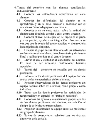 4. Tareas del consejero con los alumnos considerados
individualmente
4.1
Conocer los antecedentes académicos de cada
alumno.
4.2
Conocer las dificultades del alumno en el
aprendizaje, y en su caso, orientar o coordinar con el
orientados Psicopedagógico las acciones.
4.3
Conocer y en su caso, actuar sobre la actitud del
alumno ante el trabajo escolar y en el centro docente.
4.4
Conocer el nivel de integración del sujeto en el grupo
y si es preciso, ayudar a su integración. Procurar a su
vez que con la ayuda del grupo adquiera el alumno, una
idea objetiva de si mismo.
4.5
Orientar al grupo en sus elecciones de las actividades
no docentes (extraescolares, complementaria y de tiempo
libre) a realizar por éste en el centro docente.
4.6
Llevar al día y custodiar el expediente del alumno.
En caso de ser necesario confeccionar horarios
especiales.
4.7
Tareas del consejero en relación con los demás
profesores.
4.8
Informar a los demás profesores del equipo docente
acerca de las características de los alumnos.
4.9
Recoger observaciones de los demás profesores del
equipo docente sobre los alumnos, como grupo y como
individuo.
4.10 Tratar con los demás profesores las actividades de
recuperación y en especial los “trabajos para casa”.
4.11 Coordinar las ayudas y orientaciones propias con las
de los demás profesores del alumno, en relación al
tiempo de actividades extraescolares.
4.12 Propiciar un ambiente de equipo entre los profesores
del grupo de alumnos.
4.13 Tareas de consejero en relación con los órganos
directivos de la escuela.

 