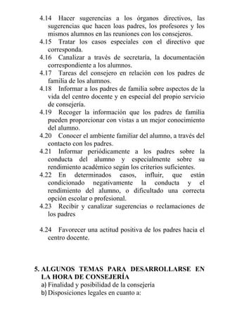 4.14 Hacer sugerencias a los órganos directivos, las
sugerencias que hacen loas padres, los profesores y los
mismos alumnos en las reuniones con los consejeros.
4.15 Tratar los casos especiales con el directivo que
corresponda.
4.16 Canalizar a través de secretaría, la documentación
correspondiente a los alumnos.
4.17 Tareas del consejero en relación con los padres de
familia de los alumnos.
4.18 Informar a los padres de familia sobre aspectos de la
vida del centro docente y en especial del propio servicio
de consejería.
4.19 Recoger la información que los padres de familia
pueden proporcionar con vistas a un mejor conocimiento
del alumno.
4.20 Conocer el ambiente familiar del alumno, a través del
contacto con los padres.
4.21 Informar periódicamente a los padres sobre la
conducta del alumno y especialmente sobre su
rendimiento académico según los criterios suficientes.
4.22 En determinados casos, influir, que están
condicionado negativamente la conducta y el
rendimiento del alumno, o dificultado una correcta
opción escolar o profesional.
4.23 Recibir y canalizar sugerencias o reclamaciones de
los padres
4.24 Favorecer una actitud positiva de los padres hacia el
centro docente.

5. ALGUNOS TEMAS PARA DESARROLLARSE EN
LA HORA DE CONSEJERÍA
a) Finalidad y posibilidad de la consejería
b) Disposiciones legales en cuanto a:

 