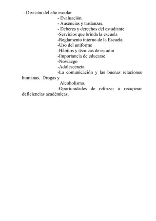 - División del año escolar
- Evaluación.
- Ausencias y tardanzas.
- Deberes y derechos del estudiante.
-Servicios que brinda la escuela
-Reglamento interno de la Escuela.
-Uso del uniforme
-Hábitos y técnicas de estudio
-Importancia de educarse
-Noviazgo
-Adolescencia
-La comunicación y las buenas relaciones
humanas. Drogas y
Alcoholismo.
-Oportunidades de reforzar o recuperar
deficiencias académicas.

 