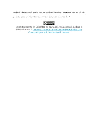 nacional e internacional, por lo tanto, no puede ser visualizada como una labor de salir de
paso sino como una vocación y desempeñarla con pasión todos los días ”.
labor de docente en Colombia by maria andreina serrano medina is
licensed under a Creative Commons Reconocimiento-NoComercial-
CompartirIgual 4.0 Internacional License.
 