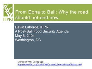 From Doha to Bali: Why the road
should not end now
David Laborde, IFPRI
A Post-Bali Food Security Agenda
May 6, 2104
Washington, DC
More	
  on	
  IFPRI’s	
  Doha	
  page:	
  
h3p://www.ifpri.org/book-­‐6308/ourwork/researcharea/doha-­‐round	
  
	
  
 