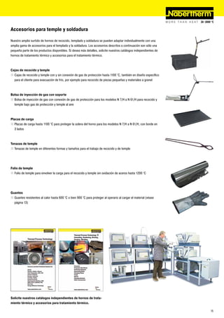 Accesorios para temple y soldadura

Nuestro amplio surtido de hornos de recocido, templado y soldadura se pueden adaptar individualmente con una
amplia gama de accesorios para el templado y la soldadura. Los accesorios descritos a continuación son sólo una
pequeña parte de los productos disponibles. Si desea más detalles, solicite nuestros catálogos independientes de
hornos de tratamiento térmico y accesorios para el tratamiento térmico.



Cajas de recocido y temple
„ Cajas de recocido y temple con y sin conexión de gas de protección hasta 1100 °C, también en diseño específico
  para el cliente para evacuación de frío, por ejemplo para recocido de piezas pequeñas y materiales a granel



Bolsa de inyección de gas con soporte
„ Bolsa de inyección de gas con conexión de gas de protección para los modelos N 7/H a N 61/H para recocido y
  temple bajo gas de protección y temple al aire



Placas de carga
„ Placas de carga hasta 1100 °C para proteger la solera del horno para los modelos N 7/H a N 61/H, con borde en
   3 lados



Tenazas de temple
„ Tenazas de temple en diferentes formas y tamaños para el trabajo de recocido y de temple




Folio de temple
„ Folio de temple para envolver la carga para el recocido y temple sin oxidación de aceros hasta 1200 °C




Guantes
„ Guantes resistentes al calor hasta 600 °C o bien 900 °C para proteger al operario al cargar el material (véase
  página 13)




Solicite nuestros catálogos independientes de hornos de trata-
miento térmico y accesorios para tratamiento térmico.

                                                                                                                   15
 