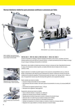 Hornos tubulares rotatorios para procesos continuos o procesos por lotes




                                                                                              RSR-B 80/300/11 como modelo de mesa para procesos por lotes




 RSR-B 120/500/11 para procesos por lo-
 tes con dispositivo basculante para llenar y   RSR 80-500/11 - RSR 120-1000/13, RSR-B 80-500/11 - RSR-B 120-1000/11
 vaciar el reactor de forma sencilla
                                                Cuando lo importante es mantener el aspecto monograno del material, como al secar o al calcinar, los hornos
                                                tubulares giratorios de la serie RSR son la solución perfecta. La rotación permanente del tubo de trabajo se encarga
                                                de que la carga se mantenga continuamente en movimiento.

                                                Básicamente, estos modelos se diseñan para procesos continuos o procesos por lotes. Dependiendo del proceso,
                                                la carga y de la temperatura máxima requerida, se emplean diferentes tubos de trabajo de vidrio de cuarzo,
                                                cerámica o metal.

                                                Según la aplicación, los modelos se pueden equipar con los accesorios correspondientes como p.ej. tolvas de
                                                llenado, transportadores sinfín eléctricos para la alimentación de material o sistemas de suministro de gas para
                                                instalaciones de producción pequeñas. El funcionamiento puede tener lugar en aire, bajo gas inerte e, incluso, en
                                                vacío. El equipamiento necesario para ello está disponible igualmente como equipamiento adicional.

                                                Diseño estándar para todos los modelos
 Adaptadores para el empleo alternativo
                                                „ Carcasa de chapas estructurales de acero inoxidable
 con tubo de trabajo o reactor de procesos
                                                „ Fácil extracción del tubo de trabajo o del reactor gracias al accionamiento sin correa y a la carcasa abatible del
                                                   horno
                                                „ Ccionamiento de regulación gradual de aprox. 1-20 rpm.
                                                „ Descripción de la regulación, véase página 62

                                                Equipamiento adicional para todos los modelos
                                                „ Tubos de diferente diámetro o longitudes con calefacción
                                                „ Sistemas de suministro de gas manuales o automáticos
                                                „ Boquilla giratoria hermética al gas para la conexión a sistemas de suministro de gas
                                                „ Válvula de retén en la salida de gas que impide la entrada de aire indebido
                                                „ Regulación de tres zonas para optimizar la uniformidad de temperatura
 Juego de conexión para el funcionamiento
 al vacío                                       „ Indicador de temperatura en el tubo de trabajo con medición a través de un termopar adicional
                                                „ Regulación de la carga mediante un termopar adicional en el tubo de trabajo
36
 