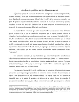 W. Alfredo Ruíz
Labor Docente: posibilitar la crítica del axioma aparente
Según la ley general de educación, “la educación es un proceso de formación permanente,
personal, cultural y social que se fundamenta en una concepción integral de la persona humana,
de su dignidad, de sus derechos y de sus deberes” (Ley 115, 1994). Lo anterior, se contradice por
parte de quienes dirigen la normatividad sobe educación en el país; al consolidar y ejecutar,
manuales y guías que deben ser trabajados en las aulas escolares, brindando primacía al
desarrollo de competencias más que del propio conocimiento.
Se prefiere dirimir contenidos que deben “verse1
” en las aulas escolares, en los diferentes
grados o cursos. Con lo cual se operativiza, un proceso que se supone, debería llamar a la
reflexión y la reformulación de conocimientos; puesto que como lo destaca Escobedo (2001, p.
31), los seres humanos, todos, tienen la capacidad de reformular conocimientos y a su vez de
crear teorías, aún desde la niñez. Pero esto se niega, al querer convertir las aulas en una especie
de fábricas de emulación, donde sólo hay que seguir órdenes y emular lo que dice o hace quien se
supone tiene el conocimiento. Y de esta manera, al lograr que los educandos sean unos expertos
emulando, todo aquello que se supone deberían controvertir, podrán denominarse como
“educados”.
Con relación a lo anterior, es importante decir que es inevitable para los seres humanos
construir hipótesis partiendo de lo conocido, en dirección a lo que supone, va a conocer. Es decir,
las personas pueden dilucidar un conocimiento venidero, a partir de lo que conocen. Pero éste
será un aprendizaje, sí y sólo sí, hay un proceso que permite refutar o reafirmar lo supuesto. Lo
cual no es posible con la sola acción de emular.
Por otra parte, Popper (1983, p.14) establece que la naturaleza del conocimiento puede
obedecer a leyes impuestas por quien trata de conocerlo; pero a menudo, el conocimiento se
resiste y nos obliga a refutar lo que creemos conocido y se supone como una ley. Por ello, es
inevitable que, en la acción de conocer, se deba apelar a nuevas formas de entender el
conocimiento para darle sentido y, por ende, al conocer, se reconoce lo que se supone ya se había
1
Utilizo el termino verse y no aprender; puesto que a la luz de los postulados de Campos (2011), el aprendizaje se consolida
como parte fundamental de un hecho pedagógico, “donde interviene un educador y un educando, ambos en forma activa bajo la
intervención de una metodología basada en el conocimiento científico y en la experiencia o arte de enseñar” (p.6). Y en el acto de
trasmitir contenidos, en su mayoría anacrónicos, pensados más en desarrollar competencias que en la construcción de
conocimientos significativos en los educandos, de ninguna forma se puede llamar aprendizaje.
 