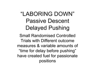 “ LABORING DOWN” Passive Descent Delayed Pushing Small Randomised Controlled Trials with Different outcome measures & variable amounts of “time for delay before pushing” have created fuel for passionate positions 