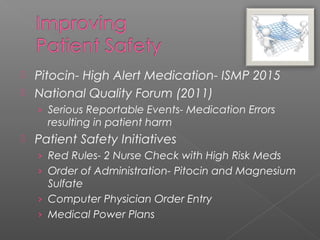  Pitocin- High Alert Medication- ISMP 2015
 National Quality Forum (2011)
› Serious Reportable Events- Medication Errors
resulting in patient harm
 Patient Safety Initiatives
› Red Rules- 2 Nurse Check with High Risk Meds
› Order of Administration- Pitocin and Magnesium
Sulfate
› Computer Physician Order Entry
› Medical Power Plans
 