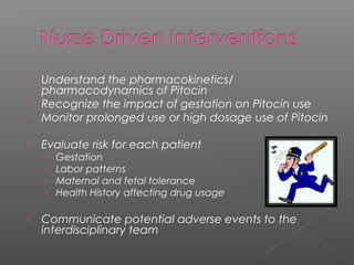  Understand the pharmacokinetics/
pharmacodynamics of Pitocin
 Recognize the impact of gestation on Pitocin use
 Monitor prolonged use or high dosage use of Pitocin
 Evaluate risk for each patient
› Gestation
› Labor patterns
› Maternal and fetal tolerance
› Health History affecting drug usage
 Communicate potential adverse events to the
interdisciplinary team
 