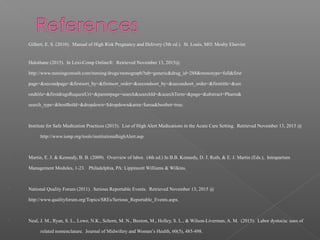  Gilbert, E. S. (2010). Manual of High Risk Pregnancy and Delivery (5th ed.). St. Louis, MO: Mosby Elsevier.
 Halothane (2015). In Lexi-Comp Online®. Retrieved November 13, 2015@
http://www.nursingconsult.com/nursing/drugs/monograph?tab=generic&drug_id=288&monotype=full&first
page=&secondpage=&firstsort_by=&firstsort_order=&secondsort_by=&secondsort_order=&firsttitle=&sec
ondtitle=&firstdrugsRequestUri=&parentpage=search&searchId=&searchTerm=&page=&abstract=Pharm&
search_type=&bestBetId=&dropdown=$dropdown&area=$area&bestbet=true.
 Institute for Safe Medication Practices (2015). List of High Alert Medications in the Acute Care Setting. Retrieved November 13, 2015 @
http://www.ismp.org/tools/institutionalhighAlert.asp.
 Martin, E. J. & Kennedy, B. B. (2009). Overview of labor. (4th ed.) In B.B. Kennedy, D. J. Ruth, & E. J. Martin (Eds.), Intrapartum
Management Modules, 1-23. Philadelphia, PA: Lippincott Williams & Wilkins.
 National Quality Forum (2011). Serious Reportable Events. Retrieved November 13, 2015 @
http://www.qualityforum.org/Topics/SREs/Serious_Reportable_Events.aspx.
 Neal, J. M., Ryan, S. L., Lowe, N.K., Schorn, M. N., Buxton, M., Holley, S. L., & Wilson-Liverman, A. M. (2015). Labor dystocia: uses of
related nomenclature. Journal of Midwifery and Women’s Health, 60(5), 485-498.
 