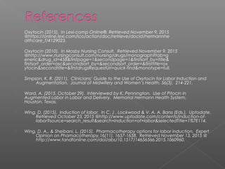 Oxytocin (2015). In Lexi-comp Online®. Retrieved November 9, 2015
@https://online.lexi.com/lco/action/doc/retrieve/docid/hermannhe
althcare_f/4129023.
 Oxytocin (2010). In Mosby Nursing Consult. Retrieved November 9, 2015
@http://www.nursingconsult.com/nursing/drugs/monograph?tab=g
eneric&drug_id=458&firstpage=1&secondpage=1&firstsort_by=title&
firstsort_order=asc&secondsort_by=&secondsort_order=&firsttitle=ox
ytocin&secondtitle=&firstdrugsRequestUri=quick-find&monotype=full.
 Simpson, K. R. (2011). Clinicians’ Guide to the Use of Oxytocin for Labor Induction and
Augmentation. Journal of Midwifery and Women’s Health, 56(3), 214-221.
 Ward, A. (2015, October 29). Interviewed by K. Pennington. Use of Pitocin in
Augmented Labor in Labor and Delivery. Memorial Hermann Health System,
Houston, Texas.
 Wing, D. (2015). Induction of labor. In C. J . Lockwood & V. A. A. Barss (Eds.), Uptodate.
Retrieved October 23, 2015 @http://www.uptodate.com/contents/induction-of-
labor?source=search_result&search=induction+of+labor&selectedTitle=1%7E114.
 Wing, D. A., & Sheibani, L. (2015). Pharmacotherapy options for labor induction. Expert
Opinion on Phamacotherapy,16(11). 1657-1658. Retrieved November 13, 2015 @
http://www.tandfonline.com/doi/abs/10.1517/14656566.2015.1060960.
 