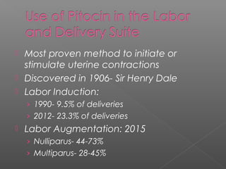  Most proven method to initiate or
stimulate uterine contractions
 Discovered in 1906- Sir Henry Dale
 Labor Induction:
› 1990- 9.5% of deliveries
› 2012- 23.3% of deliveries
 Labor Augmentation: 2015
› Nulliparus- 44-73%
› Multiparus- 28-45%
 