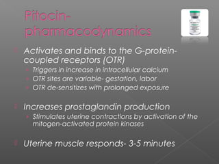  Activates and binds to the G-protein-
coupled receptors (OTR)
› Triggers in increase in intracellular calcium
› OTR sites are variable- gestation, labor
› OTR de-sensitizes with prolonged exposure
 Increases prostaglandin production
› Stimulates uterine contractions by activation of the
mitogen-activated protein kinases
 Uterine muscle responds- 3-5 minutes
 