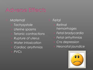  Maternal
› Tachysystole
› Uterine spasms
› Tetanic contractions
› Rupture of uterus
› Water intoxication
› Cardiac arrythmias
› PVCs
 Fetal
› Retinal
hemorrhages
› Fetal bradycardia
› Fetal arrhythmias
› Cns depression
› Neonatal jaundice
 