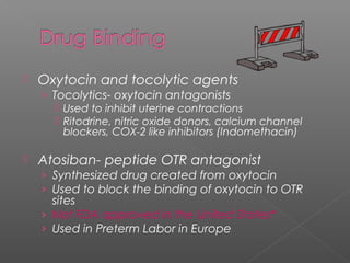 Oxytocin and tocolytic agents
› Tocolytics- oxytocin antagonists
 Used to inhibit uterine contractions
 Ritodrine, nitric oxide donors, calcium channel
blockers, COX-2 like inhibitors (Indomethacin)
 Atosiban- peptide OTR antagonist
› Synthesized drug created from oxytocin
› Used to block the binding of oxytocin to OTR
sites
› Not FDA approved in the United States*
› Used in Preterm Labor in Europe
 