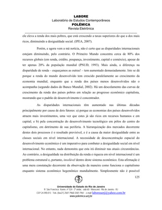LABORE
                         Laboratório de Estudos Contemporâneos
                                       POLÊM!CA
                                    Revista Eletrônica

ele eleva a renda dos mais pobres, que está crescendo a taxas superiores do que a dos mais
ricos, diminuindo a desigualdade social. (IPEA, 2007).

           Porém, e agora vem a má notícia, não é certo que as disparidades internacionais
estejam diminuindo, pelo contrário. O Primeiro Mundo concentra cerca de 80% dos
recursos globais (em renda, crédito, poupança, investimento, capital e comércio), apesar de
ter apenas 20% da população mundial (PNUD, 1993). Mais ainda, a diferença na
disparidade de renda – esqueçamos as outras! – tem aumentado demasiadamente. Isto se dá
porque a renda do mundo desenvolvido tem crescido paralelamente ao crescimento da
economia mundial, enquanto que a renda dos países menos desenvolvidos não o
acompanha (segundo dados do Banco Mundial, 2002). Há um descolamento das curvas de
crescimento da renda dos países pobres em relação ao progresso econômico capitalista,
mostrando que o padrão de desenvolvimento é concentrador.

           As    disparidades       internacionais        têm     aumentado        nas     últimas     décadas
principalmente por causa de dois fatores: a) porque as economias dos países desenvolvidos
atraem mais investimentos, uma vez que estes já são ricos em recursos humanos e em
capital; e b) pela concentração do desenvolvimento tecnológico em pólos do centro do
capitalismo, em detrimento de sua periferia. A hierarquização dos mercados decorrente
destes dois processos é o resultado previsível, e é a causa da maior desigualdade entre as
classes sociais em nível internacional. A necessidade de desconcentração espacial do
desenvolvimento econômico é um imperativo para combater a desigualdade social em nível
internacional. No entanto, nada demonstra que esta irá diminuir nas atuais circunstâncias.
Ao contrário, a desigualdade na distribuição da renda e riqueza em nível internacional é um
problema estrutural e, portanto, insolúvel dentro deste sistema econômico. Esta afirmação é
uma mera constatação decorrente da observação da maneira como funciona o capitalismo
enquanto sistema econômico hegemônico mundialmente. Simplesmente não é possível
                                                                                                          125

                              Universidade do Estado do Rio de Janeiro
                 R São Francisco Xavier, nº 524 - 2º andar, sala 60 - Maracanã - Rio de Janeiro - RJ
          CEP 24.590-013 Tels: (0xx21) 2587-7960/ 2587-7961 e-mail: laboreuerj@yahoo.com.br
                                           www.polemica.uerj.br
 