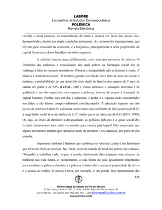 LABORE
                          Laboratório de Estudos Contemporâneos
                                        POLÊM!CA
                                     Revista Eletrônica

reverter o atual processo de concentração de renda e riqueza em favor dos países mais
desenvolvidos, dentro das atuais condições estruturais. As corporações transnacionais, que
têm um peso crescente na economia, e a burguesia, principalmente o setor proprietário do
capital financeiro, são os beneficiários deste esquema.

           A miséria humana tem, infelizmente, mais aspectos passíveis de análise. O
fenômeno das carências e necessidades dos mais pobres na hierarquia social não se
restringe à falta de recursos monetários. Pobreza e desigualdade não se limitam à renda. A
miséria é multidimensional. Há também grande correlação entre falta de anos de estudo e
pobreza: a probabilidade de um domicílio com chefe de família com menos de 3 anos de
estudo ser pobre é de 63% (CEPAL, 2001). Como sabemos, a educação universal e de
qualidade é um dos requisitos para superar a pobreza: trata-se do acesso à formação de
capital humano. Porém, hoje em dia, a educação, o poder e a riqueza estão concentrados
nas elites, e são fatores comprovadamente correlacionados. A educação superior em oito
países da América Latina foi calculada como tendo um coeficiente de Gini positivo de 0,22,
a seguridade social teve um índice de 0,17, sendo que o da renda era de 0,41 (BID, 1998).
Ou seja, ao invés de diminuir a desigualdade, as políticas públicas e o gasto social dos
Estados latino-americanos estão enviesados para manter privilégios! Não surpreende que
alguns presidentes tenham que renunciar antes de terminar o seu mandato, por pura revolta
popular.

           Importante também é lembrar que a pobreza na América Latina é um fenômeno
que afeta em cheio as crianças. No Brasil, cerca da metade do total dos pobres são crianças.
Obrigadas a trabalhar cedo, largam a escola, diminuindo drasticamente suas chances de
melhorar sua vida futura, e, naturalmente, a vida futura do país. Igualmente importantes
para combater a pobreza absoluta e a pobreza relativa são o acesso à propriedade de ativos
e o acesso ao crédito. O acesso à terra, por exemplo, é um grande fator determinante das
                                                                                                        126

                               Universidade do Estado do Rio de Janeiro
                  R São Francisco Xavier, nº 524 - 2º andar, sala 60 - Maracanã - Rio de Janeiro - RJ
           CEP 24.590-013 Tels: (0xx21) 2587-7960/ 2587-7961 e-mail: laboreuerj@yahoo.com.br
                                            www.polemica.uerj.br
 
