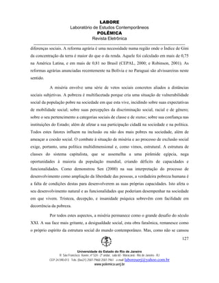 LABORE
                          Laboratório de Estudos Contemporâneos
                                        POLÊM!CA
                                     Revista Eletrônica

diferenças sociais. A reforma agrária é uma necessidade numa região onde o Índice de Gini
da concentração da terra é maior do que o da renda. Aquele foi calculado em mais de 0,75
na América Latina, e em mais de 0,81 no Brasil (CEPAL, 2000; e Robinson, 2001). As
reformas agrárias anunciadas recentemente na Bolívia e no Paraguai são alvissareiras neste
sentido.

           A miséria envolve uma série de vetos sociais concretos aliados a distâncias
sociais subjetivas. A pobreza é multifacetada porque cria uma situação de vulnerabilidade
social da população pobre na sociedade em que esta vive, incidindo sobre suas expectativas
de mobilidade social; sobre suas percepções da discriminação social, racial e de gênero;
sobre o seu pertencimento a categorias sociais de classe e de status; sobre sua confiança nas
instituições do Estado; além de afetar a sua participação cidadã na sociedade e na política.
Todos estes fatores influem na inclusão ou não dos mais pobres na sociedade, além de
ameaçar a coesão social. O combate à situação de miséria e ao processo de exclusão social
exige, portanto, uma política multidimensional e, como vimos, estrutural. A estrutura de
classes do sistema capitalista, que se assemelha a uma pirâmide egípcia, nega
oportunidades à maioria da população mundial, criando déficits de capacidades e
funcionalidades. Como demonstrou Sen (2000) na sua interpretação do processo de
desenvolvimento como ampliação da liberdade das pessoas, a verdadeira pobreza humana é
a falta de condições destas para desenvolverem as suas próprias capacidades. Isto afeta o
seu desenvolvimento natural e as funcionalidades que poderiam desempenhar na sociedade
em que vivem. Tristeza, decepção, e insanidade psíquica sobrevêm com facilidade em
decorrência da pobreza.

           Por todos estes aspectos, a miséria permanece como o grande desafio do século
XXI. A sua face mais gritante, a desigualdade social, esta obra faraônica, remanesce como
o próprio espírito da estrutura social do mundo contemporâneo. Mas, como não se cansou
                                                                                                        127

                               Universidade do Estado do Rio de Janeiro
                  R São Francisco Xavier, nº 524 - 2º andar, sala 60 - Maracanã - Rio de Janeiro - RJ
           CEP 24.590-013 Tels: (0xx21) 2587-7960/ 2587-7961 e-mail: laboreuerj@yahoo.com.br
                                            www.polemica.uerj.br
 