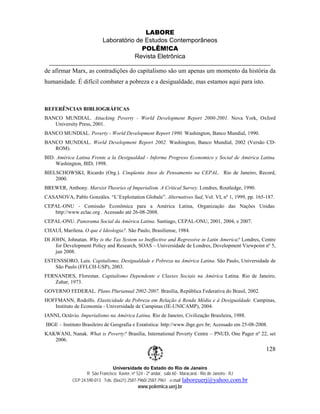 LABORE
                           Laboratório de Estudos Contemporâneos
                                         POLÊM!CA
                                      Revista Eletrônica

de afirmar Marx, as contradições do capitalismo são um apenas um momento da história da
humanidade. É difícil combater a pobreza e a desigualdade, mas estamos aqui para isto.



REFERÊNCIAS BIBLIOGRÁFICAS
BANCO MUNDIAL. Attacking Poverty - World Development Report 2000-2001. Nova York, Oxford
   University Press, 2001.
BANCO MUNDIAL. Poverty - World Development Report 1990. Washington, Banco Mundial, 1990.
BANCO MUNDIAL. World Development Report 2002. Washington, Banco Mundial, 2002 (Versão CD-
   ROM).
BID. América Latina Frente a la Desigualdad - Informe Progreso Economico y Social de América Latina.
    Washington, BID, 1998.
BIELSCHOWSKI, Ricardo (Org.). Cinqüenta Anos de Pensamento na CEPAL. Rio de Janeiro, Record,
    2000.
BREWER, Anthony. Marxist Theories of Imperialism. A Critical Survey. Londres, Routledge, 1990.
CASANOVA, Pablo Gonzáles. “L’Exploitation Globale”. Alternatives Sud, Vol. VI, nº 1, 1999, pp. 165-187.
CEPAL-ONU - Comissão Econômica para a América Latina, Organização das Nações Unidas:
   http://www.eclac.org . Acessado até 26-08-2008.
CEPAL-ONU. Panorama Social da América Latina. Santiago, CEPAL-ONU, 2001, 2004, e 2007.
CHAUÍ, Marilena. O que é Ideologia?. São Paulo, Brasiliense, 1984.
DI JOHN, Johnatan. Why is the Tax System so Ineffective and Regressive in Latin America? Londres, Centre
     for Development Policy and Research, SOAS – Universidade de Londres, Development Viewpoint nº 5,
     jun 2008.
ESTENSSORO, Luis. Capitalismo, Desigualdade e Pobreza na América Latina. São Paulo, Universidade de
    São Paulo (FFLCH-USP), 2003.
FERNANDES, Florestan. Capitalismo Dependente e Classes Sociais na América Latina. Rio de Janeiro,
   Zahar, 1973.
GOVERNO FEDERAL. Plano Plurianual 2002-2007. Brasília, República Federativa do Brasil, 2002.
HOFFMANN, Rodolfo. Elasticidade da Pobreza em Relação à Renda Média e à Desigualdade. Campinas,
   Instituto de Economia - Universidade de Campinas (IE-UNICAMP), 2004.
IANNI, Octávio. Imperialismo na América Latina. Rio de Janeiro, Civilização Brasileira, 1988.
IBGE – Instituto Brasileiro de Geografia e Estatística: http://www.ibge.gov.br; Acessado em 25-08-2008.
KAKWANI, Nanak. What is Poverty? Brasília, International Poverty Centre – PNUD, One Pager nº 22, set
   2006.
                                                                                                         128

                                Universidade do Estado do Rio de Janeiro
                   R São Francisco Xavier, nº 524 - 2º andar, sala 60 - Maracanã - Rio de Janeiro - RJ
            CEP 24.590-013 Tels: (0xx21) 2587-7960/ 2587-7961 e-mail: laboreuerj@yahoo.com.br
                                             www.polemica.uerj.br
 