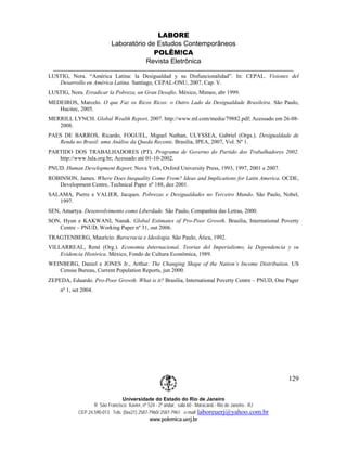 LABORE
                           Laboratório de Estudos Contemporâneos
                                         POLÊM!CA
                                      Revista Eletrônica

LUSTIG, Nora. “América Latina: la Desigualdad y su Disfuncionalidad”. In: CEPAL. Visiones del
   Desarrollo en América Latina. Santiago, CEPAL-ONU, 2007, Cap. V.
LUSTIG, Nora. Erradicar la Pobreza, un Gran Desafio. México, Mimeo, abr 1999.
MEDEIROS, Marcelo. O que Faz os Ricos Ricos: o Outro Lado da Desigualdade Brasileira. São Paulo,
   Hucitec, 2005.
MERRILL LYNCH. Global Wealth Report, 2007. http://www.ml.com/media/79882.pdf; Acessado em 26-08-
   2008.
PAES DE BARROS, Ricardo, FOGUEL, Miguel Nathan, ULYSSEA, Gabriel (Orgs.). Desigualdade de
   Renda no Brasil: uma Análise da Queda Recente. Brasília, IPEA, 2007, Vol. Nº 1.
PARTIDO DOS TRABALHADORES (PT). Programa de Governo do Partido dos Trabalhadores 2002.
   http://www.lula.org.br; Acessado até 01-10-2002.
PNUD. Human Development Report. Nova York, Oxford University Press, 1993, 1997, 2001 e 2007.
ROBINSON, James. Where Does Inequality Come From? Ideas and Implications for Latin America. OCDE,
   Development Centre, Technical Paper nº 188, dez 2001.
SALAMA, Pierre e VALIER, Jacques. Pobrezas e Desigualdades no Terceiro Mundo. São Paulo, Nobel,
   1997.
SEN, Amartya. Desenvolvimento como Liberdade. São Paulo, Companhia das Letras, 2000.
SON, Hyun e KAKWANI, Nanak. Global Estimates of Pro-Poor Growth. Brasília, International Poverty
   Centre – PNUD, Working Paper nº 31, out 2006.
TRAGTENBERG, Maurício. Burocracia e Ideologia. São Paulo, Ática, 1992.
VILLARREAL, René (Org.). Economia Internacional. Teorias del Imperialismo, la Dependencia y su
    Evidencia Histórica. México, Fondo de Cultura Econômica, 1989.
WEINBERG, Daniel e JONES Jr., Arthur. The Changing Shape of the Nation’s Income Distribution. US
   Census Bureau, Current Population Reports, jun 2000.
ZEPEDA, Eduardo. Pro-Poor Growth. What is it? Brasília, International Poverty Centre – PNUD, One Pager
    nº 1, set 2004.




                                                                                                         129

                                Universidade do Estado do Rio de Janeiro
                   R São Francisco Xavier, nº 524 - 2º andar, sala 60 - Maracanã - Rio de Janeiro - RJ
            CEP 24.590-013 Tels: (0xx21) 2587-7960/ 2587-7961 e-mail: laboreuerj@yahoo.com.br
                                             www.polemica.uerj.br
 