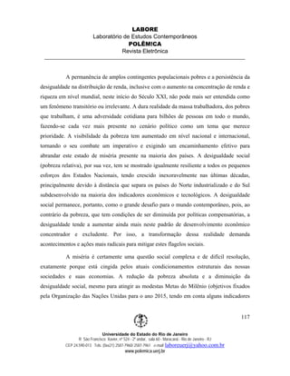 LABORE
                          Laboratório de Estudos Contemporâneos
                                        POLÊM!CA
                                     Revista Eletrônica



           A permanência de amplos contingentes populacionais pobres e a persistência da
desigualdade na distribuição de renda, inclusive com o aumento na concentração de renda e
riqueza em nível mundial, neste início do Século XXI, não pode mais ser entendida como
um fenômeno transitório ou irrelevante. A dura realidade da massa trabalhadora, dos pobres
que trabalham, é uma adversidade cotidiana para bilhões de pessoas em todo o mundo,
fazendo-se cada vez mais presente no cenário político como um tema que merece
prioridade. A visibilidade da pobreza tem aumentado em nível nacional e internacional,
tornando o seu combate um imperativo e exigindo um encaminhamento efetivo para
abrandar este estado de miséria presente na maioria dos países. A desigualdade social
(pobreza relativa), por sua vez, tem se mostrado igualmente resiliente a todos os pequenos
esforços dos Estados Nacionais, tendo crescido inexoravelmente nas últimas décadas,
principalmente devido à distância que separa os países do Norte industrializado e do Sul
subdesenvolvido na maioria dos indicadores econômicos e tecnológicos. A desigualdade
social permanece, portanto, como o grande desafio para o mundo contemporâneo, pois, ao
contrário da pobreza, que tem condições de ser diminuída por políticas compensatórias, a
desigualdade tende a aumentar ainda mais neste padrão de desenvolvimento econômico
concentrador e excludente. Por isso, a transformação dessa realidade demanda
acontecimentos e ações mais radicais para mitigar estes flagelos sociais.

           A miséria é certamente uma questão social complexa e de difícil resolução,
exatamente porque está cingida pelos atuais condicionamentos estruturais das nossas
sociedades e suas economias. A redução da pobreza absoluta e a diminuição da
desigualdade social, mesmo para atingir as modestas Metas do Milênio (objetivos fixados
pela Organização das Nações Unidas para o ano 2015, tendo em conta alguns indicadores


                                                                                                        117

                               Universidade do Estado do Rio de Janeiro
                  R São Francisco Xavier, nº 524 - 2º andar, sala 60 - Maracanã - Rio de Janeiro - RJ
           CEP 24.590-013 Tels: (0xx21) 2587-7960/ 2587-7961 e-mail: laboreuerj@yahoo.com.br
                                            www.polemica.uerj.br
 