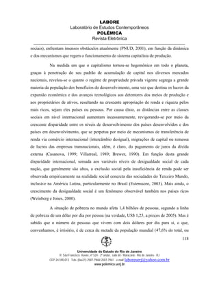 LABORE
                         Laboratório de Estudos Contemporâneos
                                       POLÊM!CA
                                    Revista Eletrônica

sociais), enfrentam imensos obstáculos atualmente (PNUD, 2001), em função da dinâmica
e dos mecanismos que regem o funcionamento do sistema capitalista de produção.

          Na medida em que o capitalismo tornou-se hegemônico em todo o planeta,
graças à penetração do seu padrão de acumulação de capital nos diversos mercados
nacionais, revelou-se o quanto o regime de propriedade privada vigente segrega a grande
maioria da população dos benefícios do desenvolvimento, uma vez que destina os lucros da
expansão econômica e dos avanços tecnológicos aos detentores dos meios de produção e
aos proprietários de ativos, resultando na crescente apropriação de renda e riqueza pelos
mais ricos, sejam eles países ou pessoas. Por causa disto, as distâncias entre as classes
sociais em nível internacional aumentam incessantemente, revigorando-se por meio da
crescente disparidade entre os níveis de desenvolvimento dos países desenvolvidos e dos
países em desenvolvimento, que se perpetua por meio de mecanismos de transferência de
renda via comércio internacional (intercâmbio desigual), migrações de capital ou remessa
de lucros das empresas transnacionais, além, é claro, do pagamento de juros da dívida
externa (Casanova, 1999; Villarreal, 1989; Brewer, 1990). Em função desta grande
disparidade internacional, somada aos variáveis níveis de desigualdade social de cada
nação, que geralmente são altos, a exclusão social pela insuficiência de renda pode ser
observada empiricamente na realidade social concreta das sociedades do Terceiro Mundo,
inclusive na América Latina, particularmente no Brasil (Estenssoro, 2003). Mais ainda, o
crescimento da desigualdade social é um fenômeno observável também nos países ricos
(Weinberg e Jones, 2000).

          A situação de pobreza no mundo afeta 1,4 bilhões de pessoas, segundo a linha
de pobreza de um dólar por dia por pessoa (na verdade, US$ 1,25, a preços de 2005). Mas é
sabido que o número de pessoas que vivem com dois dólares por dia para si, o que,
convenhamos, é irrisório, é de cerca de metade da população mundial (47,6% do total, ou
                                                                                                       118

                              Universidade do Estado do Rio de Janeiro
                 R São Francisco Xavier, nº 524 - 2º andar, sala 60 - Maracanã - Rio de Janeiro - RJ
          CEP 24.590-013 Tels: (0xx21) 2587-7960/ 2587-7961 e-mail: laboreuerj@yahoo.com.br
                                           www.polemica.uerj.br
 