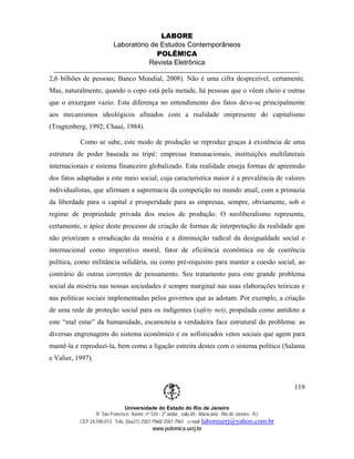 LABORE
                          Laboratório de Estudos Contemporâneos
                                        POLÊM!CA
                                     Revista Eletrônica

2,6 bilhões de pessoas; Banco Mundial, 2008). Não é uma cifra desprezível, certamente.
Mas, naturalmente, quando o copo está pela metade, há pessoas que o vêem cheio e outras
que o enxergam vazio. Esta diferença no entendimento dos fatos deve-se principalmente
aos mecanismos ideológicos afinados com a realidade onipresente do capitalismo
(Tragtenberg, 1992; Chauí, 1984).

           Como se sabe, este modo de produção se reproduz graças à existência de uma
estrutura de poder baseada no tripé: empresas transnacionais, instituições multilaterais
internacionais e sistema financeiro globalizado. Esta realidade enseja formas de apreensão
dos fatos adaptadas a este meio social, cuja característica maior é a prevalência de valores
individualistas, que afirmam a supremacia da competição no mundo atual, com a primazia
da liberdade para o capital e prosperidade para as empresas, sempre, obviamente, sob o
regime de propriedade privada dos meios de produção. O neoliberalismo representa,
certamente, o ápice deste processo de criação de formas de interpretação da realidade que
não priorizam a erradicação da miséria e a diminuição radical da desigualdade social e
internacional como imperativo moral, fator de eficiência econômica ou de coerência
política, como militância solidária, ou como pré-requisito para manter a coesão social, ao
contrário de outras correntes de pensamento. Seu tratamento para este grande problema
social da miséria nas nossas sociedades é sempre marginal nas suas elaborações teóricas e
nas políticas sociais implementadas pelos governos que as adotam. Por exemplo, a criação
de uma rede de proteção social para os indigentes (safety net), propalada como antídoto a
este “mal estar” da humanidade, escamoteia a verdadeira face estrutural do problema: as
diversas engrenagens do sistema econômico e os sofisticados vetos sociais que agem para
mantê-la e reproduzi-la, bem como a ligação estreita destes com o sistema político (Salama
e Valier, 1997).



                                                                                                        119

                               Universidade do Estado do Rio de Janeiro
                  R São Francisco Xavier, nº 524 - 2º andar, sala 60 - Maracanã - Rio de Janeiro - RJ
           CEP 24.590-013 Tels: (0xx21) 2587-7960/ 2587-7961 e-mail: laboreuerj@yahoo.com.br
                                            www.polemica.uerj.br
 