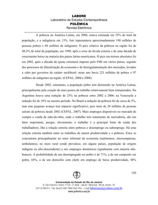 LABORE
                         Laboratório de Estudos Contemporâneos
                                       POLÊM!CA
                                    Revista Eletrônica

          A pobreza na América Latina, em 2008, estava estimada em 35% do total da
população, e a indigência em 13%. Isto representava aproximadamente 190 milhões de
pessoas pobres e 69 milhões de indigentes. O pico relativo da pobreza na região foi de
48,3% do total da população, em 1990, após a crise da dívida externa e de uma década de
crescimento baixo na maioria dos países latino-americanos. O pico em termos absolutos foi
em 2002, após a década do ajuste estrutural imposto pelo FMI em vários países, seguido
dos processos de liberalização da economia e de desregulamentação dos mercados, levados
a cabo por governos de caráter neoliberal: neste ano havia 221 milhões de pobres e 97
milhões de indigentes na região. (CEPAL, 2004 e 2008).

          Desde 2002, entretanto, a população pobre tem diminuído na América Latina,
principalmente pela criação de mais postos de trabalho relativamente bem remunerados. Na
Argentina houve uma redução de 25% na pobreza entre 2002 a 2006; na Venezuela a
redução foi de 18% no mesmo período. No Brasil a redução da pobreza foi de cerca de 5%,
mas este pequeno avanço tem impacto significativo, pois mais de 20 milhões de pessoas
saíram da pobreza desde 2002 (CEPAL, 2007). Mais empregos disponíveis no mercado de
compra e venda de mão-de-obra, onde o trabalho tem tratamento de mercadoria, são um
fator importante, porque, obviamente, o trabalho é a principal fonte de renda dos
trabalhadores. Daí a relação estreita entre pobreza e desemprego ou subemprego. Há uma
relação estreita também entre os trabalhos de menor produtividade e a pobreza. Estes se
concentram principalmente no setor informal da economia (autônomos, microempresas,
ambulantes), no meio rural (onde prevalece, em alguns países, população de origem
indígena ou afro-descendente) e nos empregos domésticos (igualmente com maioria não-
branca). A probabilidade de um desempregado ser pobre é de 71%, a de um camponês ser
pobre, 65%, a de um domicílio com chefe em emprego de baixa produtividade, 48%



                                                                                                       120

                              Universidade do Estado do Rio de Janeiro
                 R São Francisco Xavier, nº 524 - 2º andar, sala 60 - Maracanã - Rio de Janeiro - RJ
          CEP 24.590-013 Tels: (0xx21) 2587-7960/ 2587-7961 e-mail: laboreuerj@yahoo.com.br
                                           www.polemica.uerj.br
 