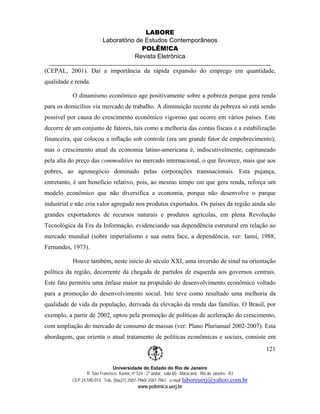 LABORE
                          Laboratório de Estudos Contemporâneos
                                        POLÊM!CA
                                     Revista Eletrônica

(CEPAL, 2001). Daí a importância da rápida expansão do emprego em quantidade,
qualidade e renda.

           O dinamismo econômico age positivamente sobre a pobreza porque gera renda
para os domicílios via mercado de trabalho. A diminuição recente da pobreza só está sendo
possível por causa do crescimento econômico vigoroso que ocorre em vários países. Este
decorre de um conjunto de fatores, tais como a melhoria das contas fiscais e a estabilização
financeira, que colocou a inflação sob controle (era um grande fator de empobrecimento);
mas o crescimento atual da economia latino-americana é, indiscutivelmente, capitaneado
pela alta do preço das commodities no mercado internacional, o que favorece, mais que aos
pobres, ao agronegócio dominado pelas corporações transnacionais. Esta pujança,
entretanto, é um benefício relativo, pois, ao mesmo tempo em que gera renda, reforça um
modelo econômico que não diversifica a economia, porque não desenvolve o parque
industrial e não cria valor agregado nos produtos exportados. Os países da região ainda são
grandes exportadores de recursos naturais e produtos agrícolas, em plena Revolução
Tecnológica da Era da Informação, evidenciando sua dependência estrutural em relação ao
mercado mundial (sobre imperialismo e sua outra face, a dependência, ver: Ianni, 1988;
Fernandes, 1973).

           Houve também, neste início do século XXI, uma inversão de sinal na orientação
política da região, decorrente da chegada de partidos de esquerda aos governos centrais.
Este fato permitiu uma ênfase maior na propulsão do desenvolvimento econômico voltado
para a promoção do desenvolvimento social. Isto teve como resultado uma melhoria da
qualidade de vida da população, derivada da elevação da renda das famílias. O Brasil, por
exemplo, a partir de 2002, optou pela promoção de políticas de aceleração do crescimento,
com ampliação do mercado de consumo de massas (ver: Plano Plurianual 2002-2007). Esta
abordagem, que orienta o atual tratamento de políticas econômicas e sociais, consiste em
                                                                                                        121

                               Universidade do Estado do Rio de Janeiro
                  R São Francisco Xavier, nº 524 - 2º andar, sala 60 - Maracanã - Rio de Janeiro - RJ
           CEP 24.590-013 Tels: (0xx21) 2587-7960/ 2587-7961 e-mail: laboreuerj@yahoo.com.br
                                            www.polemica.uerj.br
 